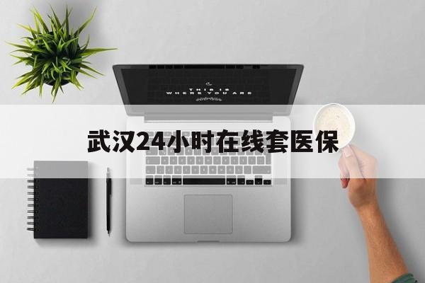 昆明武汉24小时在线套医保的最新政策(2025年昆明武汉24小时在线套医保微信分享)
